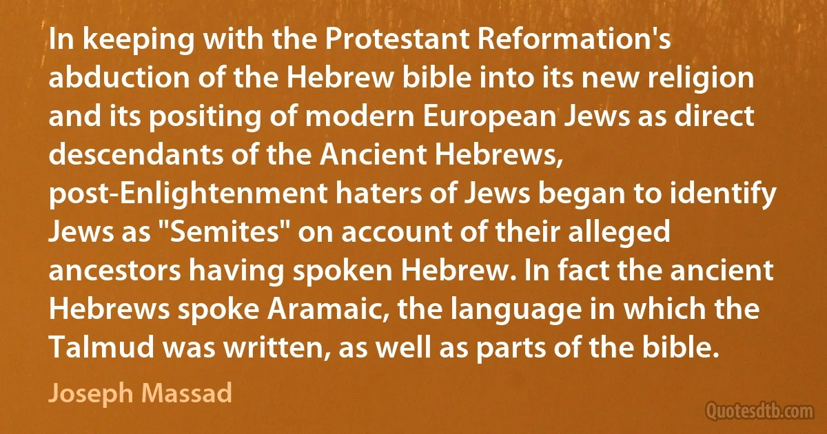 In keeping with the Protestant Reformation's abduction of the Hebrew bible into its new religion and its positing of modern European Jews as direct descendants of the Ancient Hebrews, post-Enlightenment haters of Jews began to identify Jews as "Semites" on account of their alleged ancestors having spoken Hebrew. In fact the ancient Hebrews spoke Aramaic, the language in which the Talmud was written, as well as parts of the bible. (Joseph Massad)