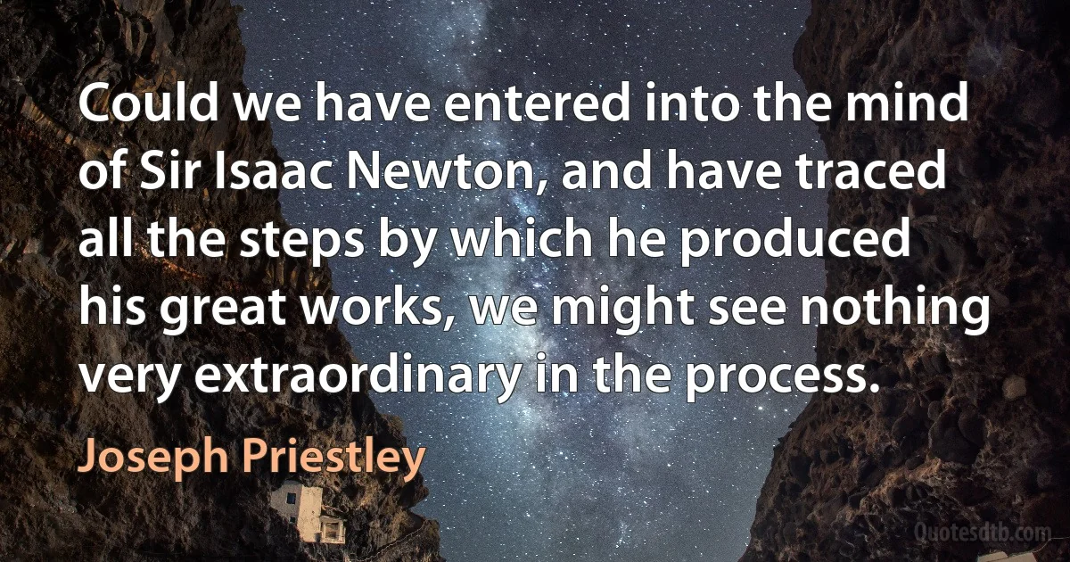 Could we have entered into the mind of Sir Isaac Newton, and have traced all the steps by which he produced his great works, we might see nothing very extraordinary in the process. (Joseph Priestley)