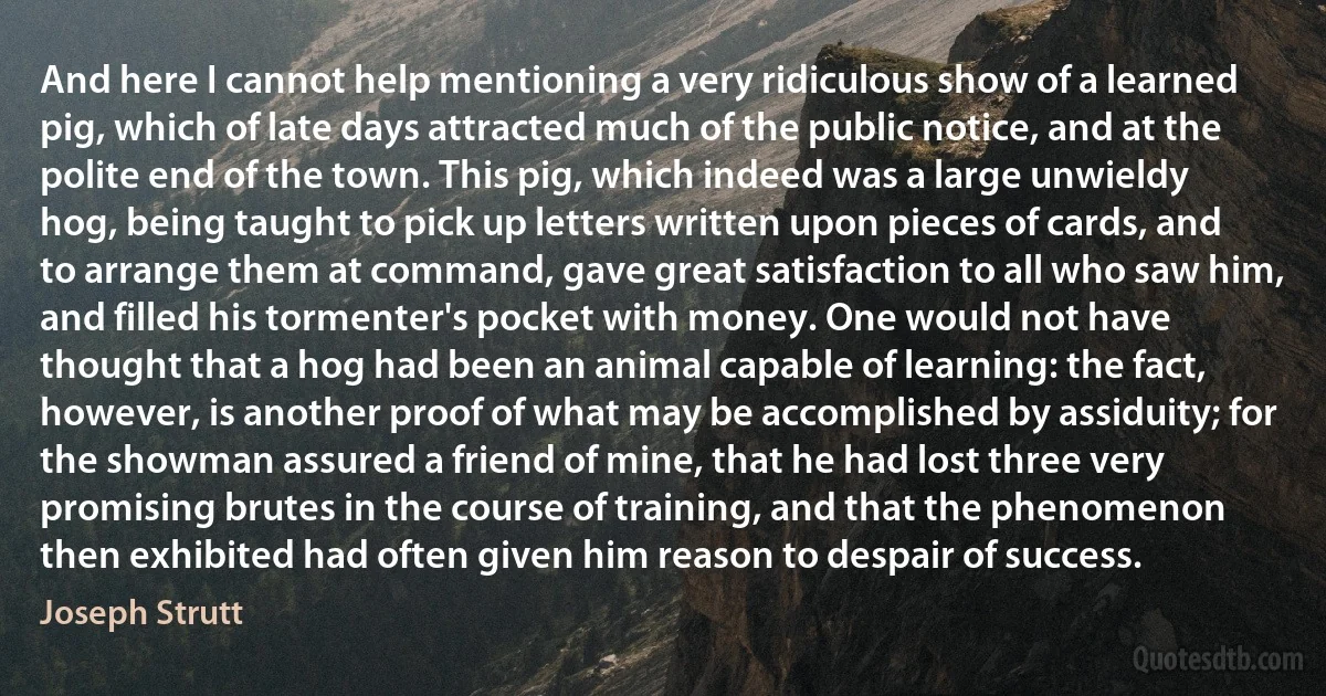 And here I cannot help mentioning a very ridiculous show of a learned pig, which of late days attracted much of the public notice, and at the polite end of the town. This pig, which indeed was a large unwieldy hog, being taught to pick up letters written upon pieces of cards, and to arrange them at command, gave great satisfaction to all who saw him, and filled his tormenter's pocket with money. One would not have thought that a hog had been an animal capable of learning: the fact, however, is another proof of what may be accomplished by assiduity; for the showman assured a friend of mine, that he had lost three very promising brutes in the course of training, and that the phenomenon then exhibited had often given him reason to despair of success. (Joseph Strutt)