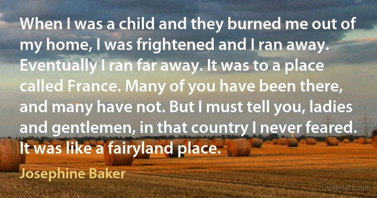 When I was a child and they burned me out of my home, I was frightened and I ran away. Eventually I ran far away. It was to a place called France. Many of you have been there, and many have not. But I must tell you, ladies and gentlemen, in that country I never feared. It was like a fairyland place. (Josephine Baker)