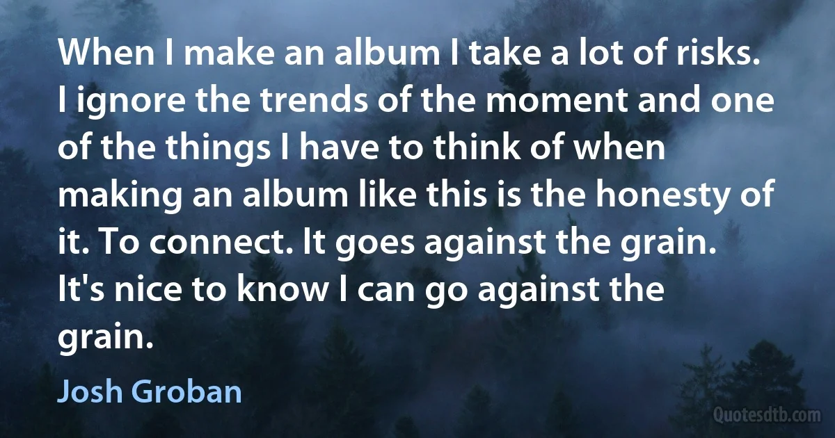 When I make an album I take a lot of risks. I ignore the trends of the moment and one of the things I have to think of when making an album like this is the honesty of it. To connect. It goes against the grain. It's nice to know I can go against the grain. (Josh Groban)