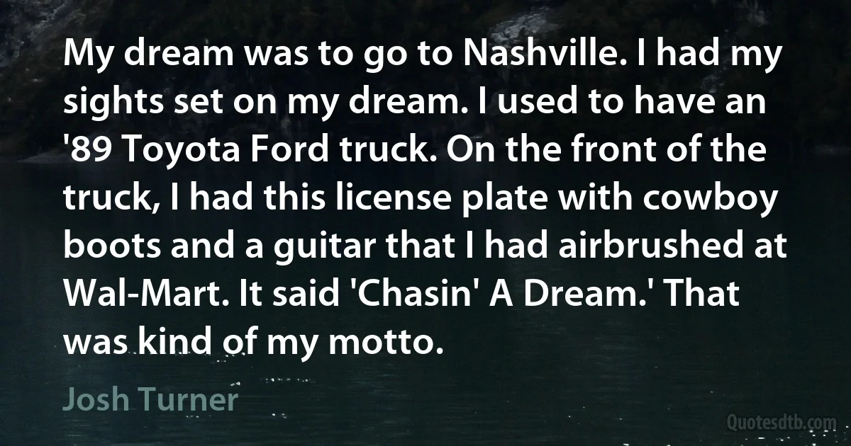 My dream was to go to Nashville. I had my sights set on my dream. I used to have an '89 Toyota Ford truck. On the front of the truck, I had this license plate with cowboy boots and a guitar that I had airbrushed at Wal-Mart. It said 'Chasin' A Dream.' That was kind of my motto. (Josh Turner)