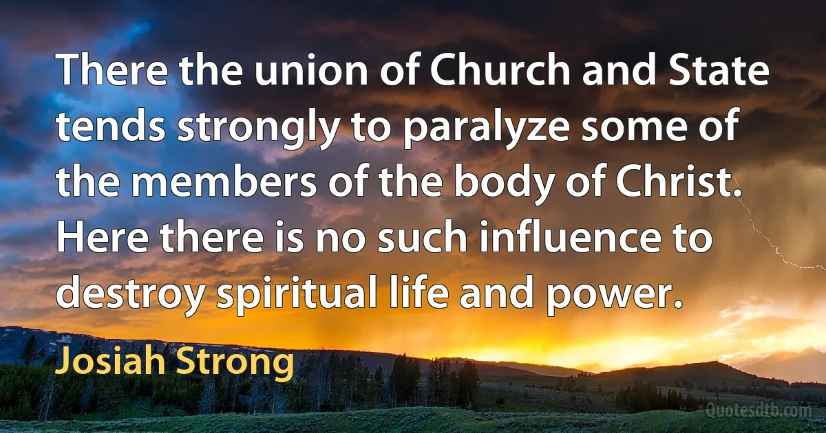 There the union of Church and State tends strongly to paralyze some of the members of the body of Christ. Here there is no such influence to destroy spiritual life and power. (Josiah Strong)