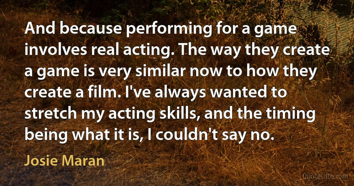 And because performing for a game involves real acting. The way they create a game is very similar now to how they create a film. I've always wanted to stretch my acting skills, and the timing being what it is, I couldn't say no. (Josie Maran)