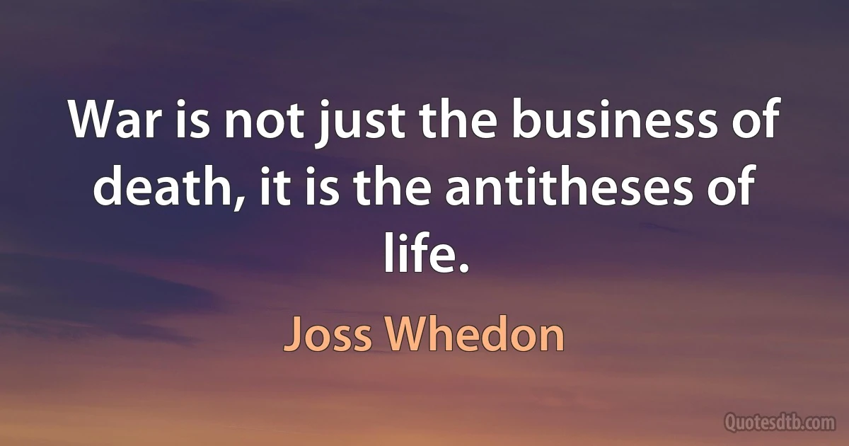 War is not just the business of death, it is the antitheses of life. (Joss Whedon)