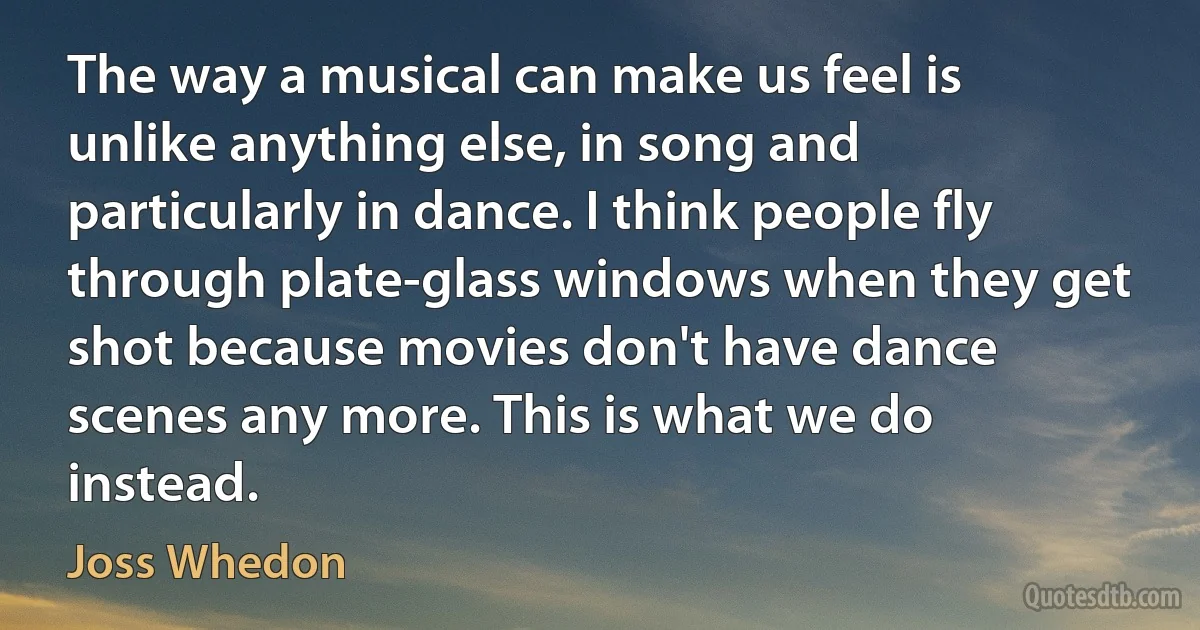 The way a musical can make us feel is unlike anything else, in song and particularly in dance. I think people fly through plate-glass windows when they get shot because movies don't have dance scenes any more. This is what we do instead. (Joss Whedon)