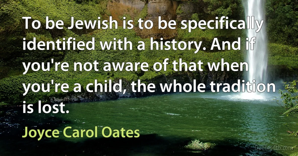 To be Jewish is to be specifically identified with a history. And if you're not aware of that when you're a child, the whole tradition is lost. (Joyce Carol Oates)