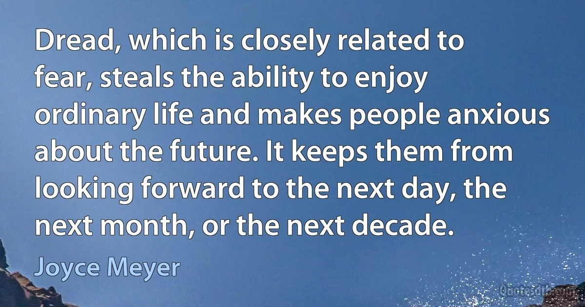 Dread, which is closely related to fear, steals the ability to enjoy ordinary life and makes people anxious about the future. It keeps them from looking forward to the next day, the next month, or the next decade. (Joyce Meyer)