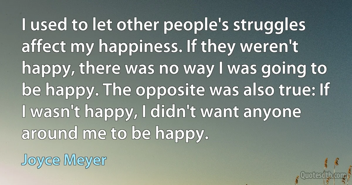 I used to let other people's struggles affect my happiness. If they weren't happy, there was no way I was going to be happy. The opposite was also true: If I wasn't happy, I didn't want anyone around me to be happy. (Joyce Meyer)