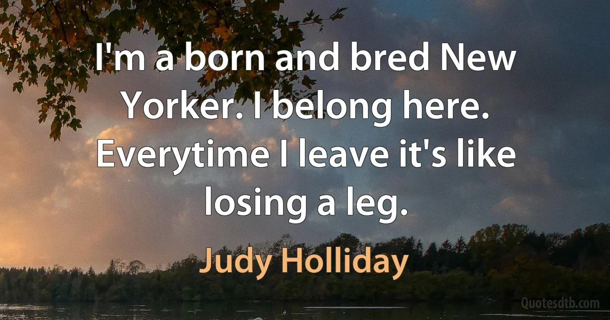 I'm a born and bred New Yorker. I belong here. Everytime I leave it's like losing a leg. (Judy Holliday)