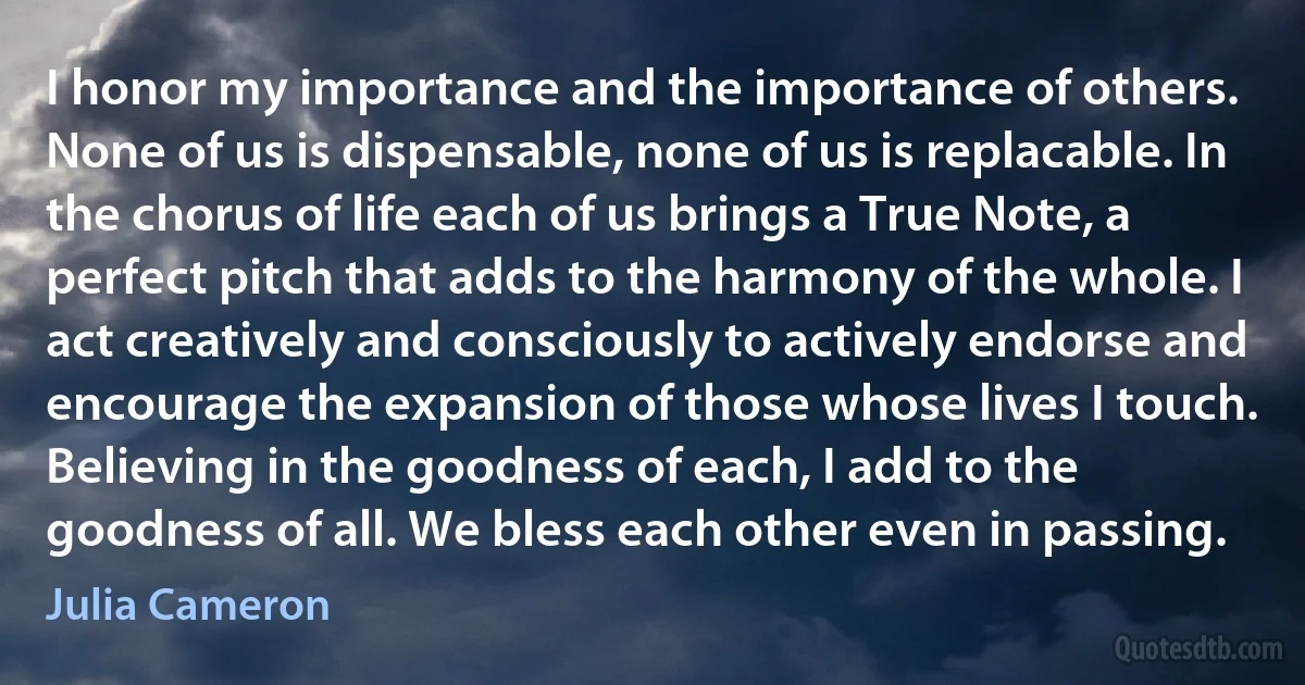 I honor my importance and the importance of others. None of us is dispensable, none of us is replacable. In the chorus of life each of us brings a True Note, a perfect pitch that adds to the harmony of the whole. I act creatively and consciously to actively endorse and encourage the expansion of those whose lives I touch. Believing in the goodness of each, I add to the goodness of all. We bless each other even in passing. (Julia Cameron)