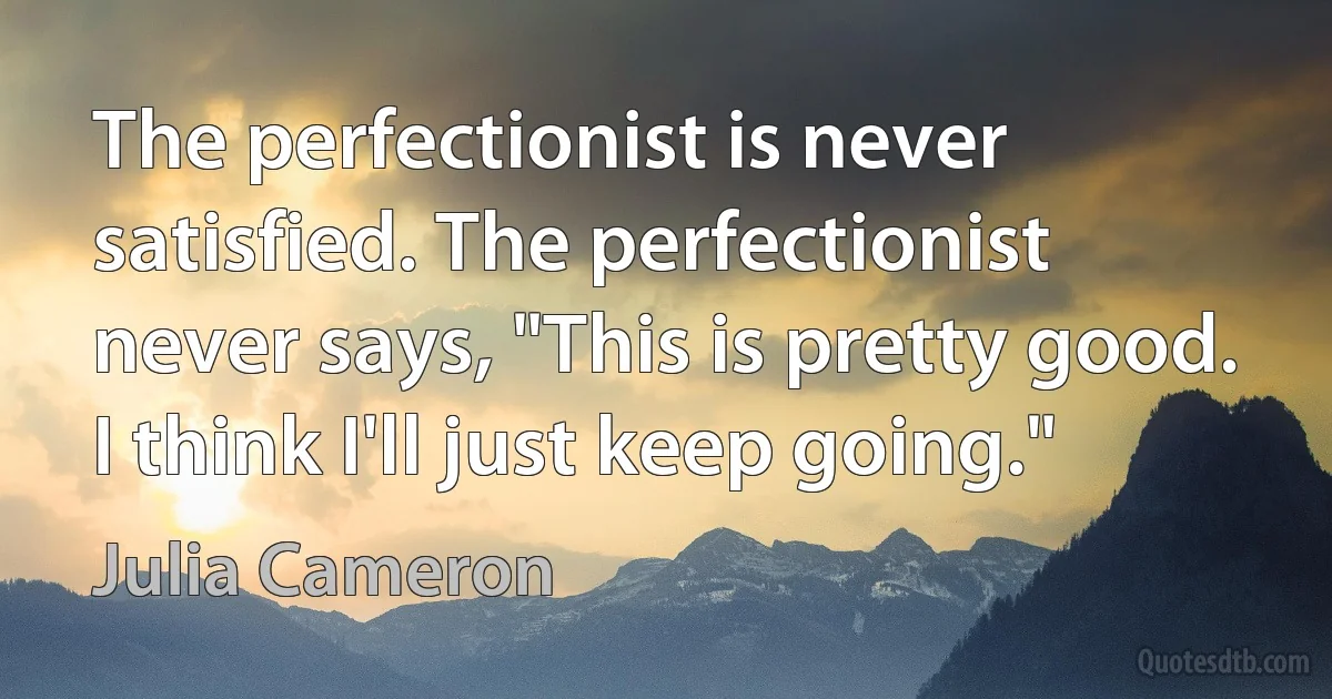 The perfectionist is never satisfied. The perfectionist never says, "This is pretty good. I think I'll just keep going." (Julia Cameron)