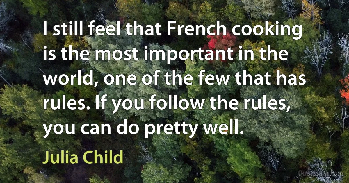 I still feel that French cooking is the most important in the world, one of the few that has rules. If you follow the rules, you can do pretty well. (Julia Child)