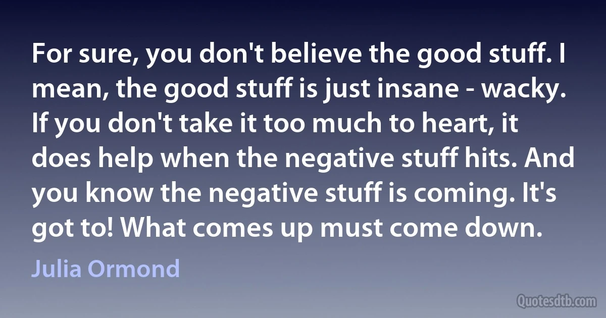 For sure, you don't believe the good stuff. I mean, the good stuff is just insane - wacky. If you don't take it too much to heart, it does help when the negative stuff hits. And you know the negative stuff is coming. It's got to! What comes up must come down. (Julia Ormond)