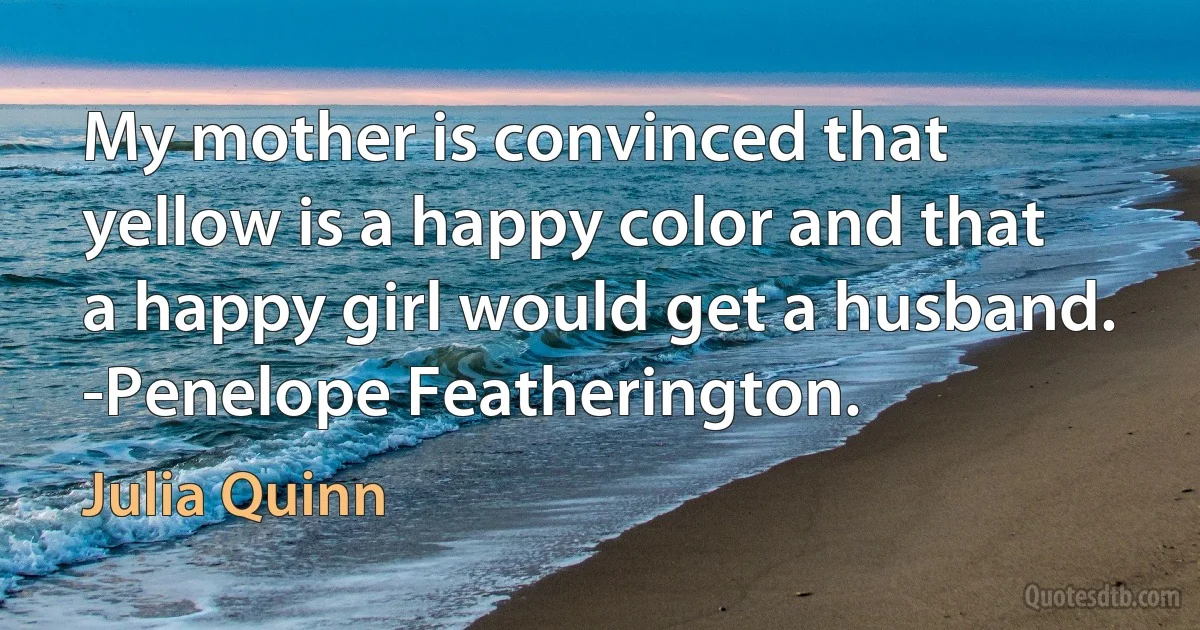 My mother is convinced that yellow is a happy color and that a happy girl would get a husband. -Penelope Featherington. (Julia Quinn)