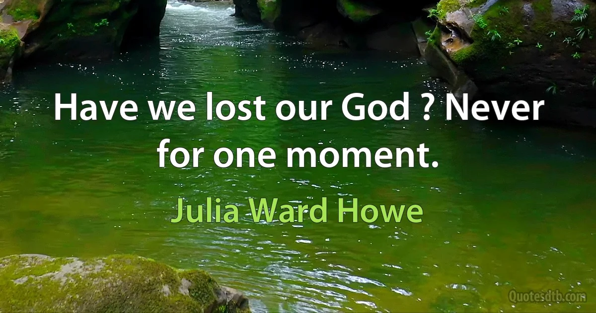 Have we lost our God ? Never for one moment. (Julia Ward Howe)