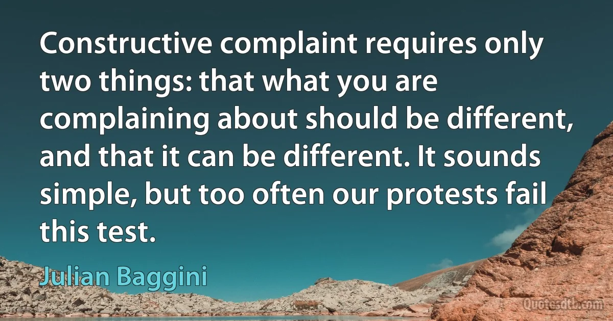 Constructive complaint requires only two things: that what you are complaining about should be different, and that it can be different. It sounds simple, but too often our protests fail this test. (Julian Baggini)