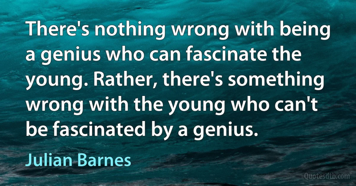 There's nothing wrong with being a genius who can fascinate the young. Rather, there's something wrong with the young who can't be fascinated by a genius. (Julian Barnes)