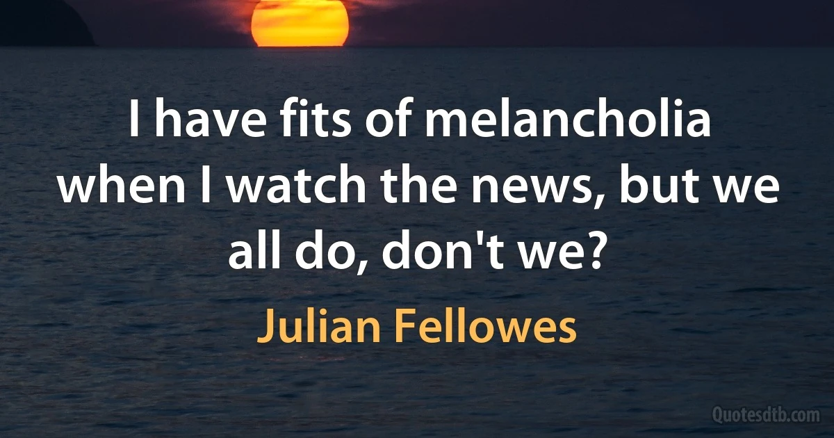 I have fits of melancholia when I watch the news, but we all do, don't we? (Julian Fellowes)