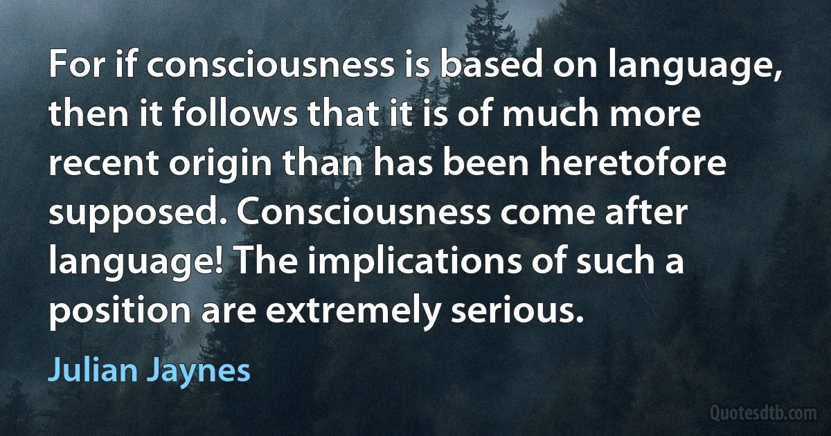 For if consciousness is based on language, then it follows that it is of much more recent origin than has been heretofore supposed. Consciousness come after language! The implications of such a position are extremely serious. (Julian Jaynes)