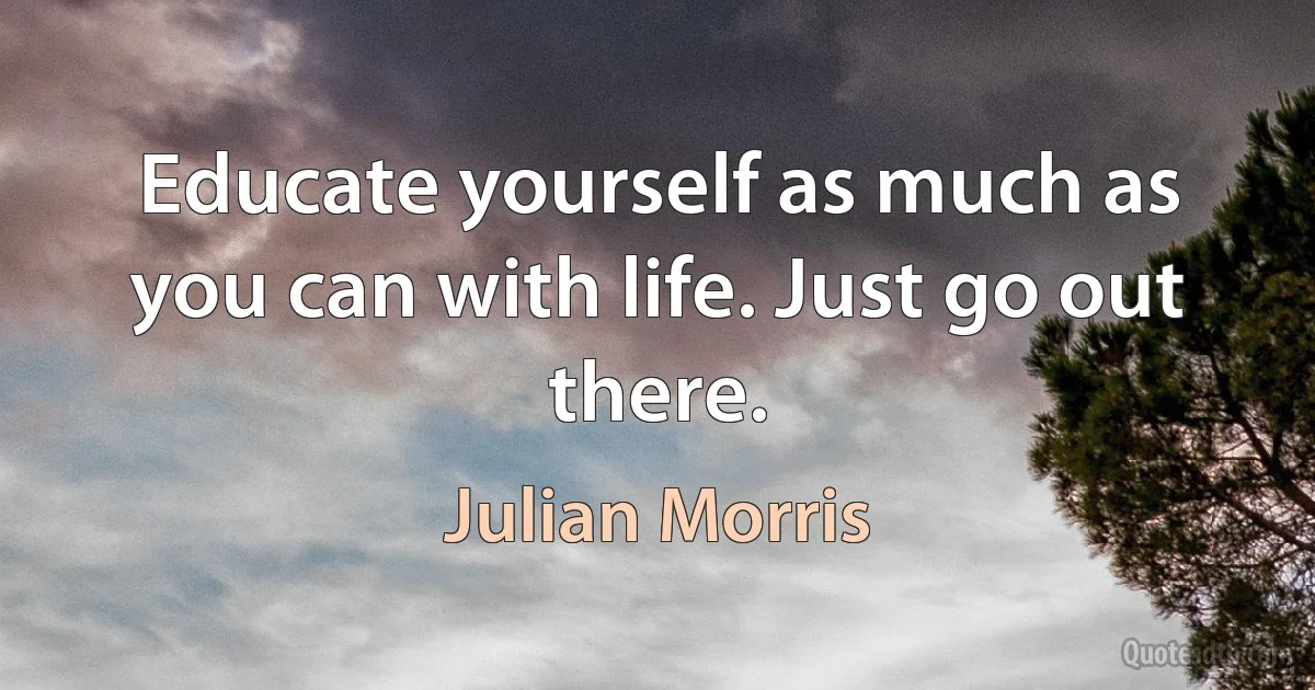 Educate yourself as much as you can with life. Just go out there. (Julian Morris)