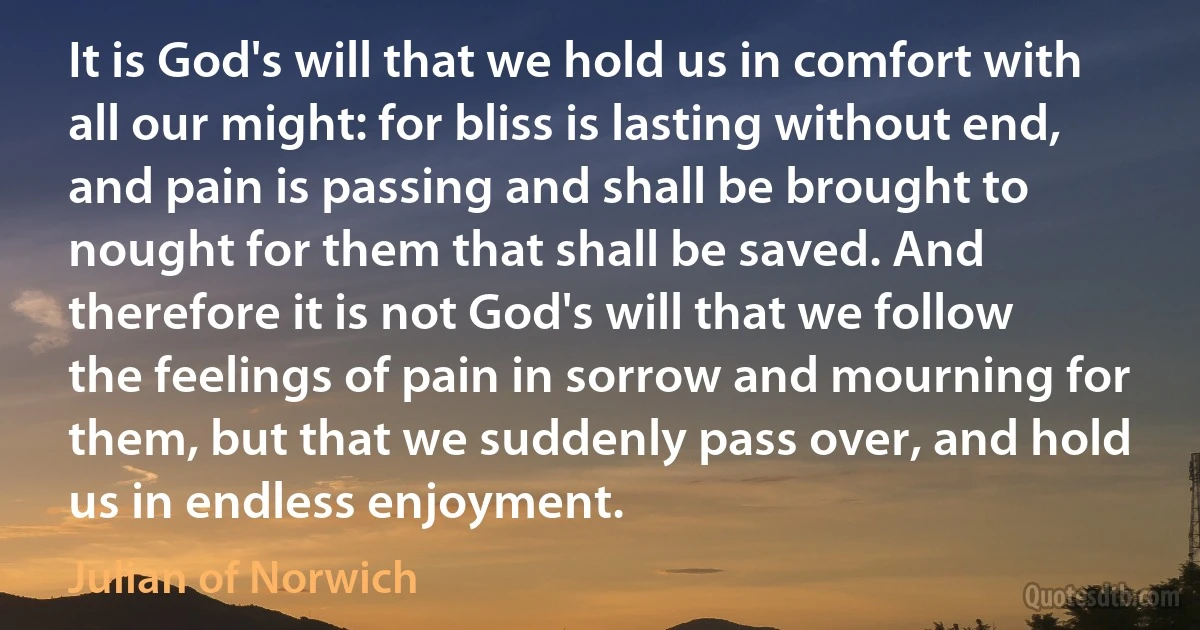 It is God's will that we hold us in comfort with all our might: for bliss is lasting without end, and pain is passing and shall be brought to nought for them that shall be saved. And therefore it is not God's will that we follow the feelings of pain in sorrow and mourning for them, but that we suddenly pass over, and hold us in endless enjoyment. (Julian of Norwich)