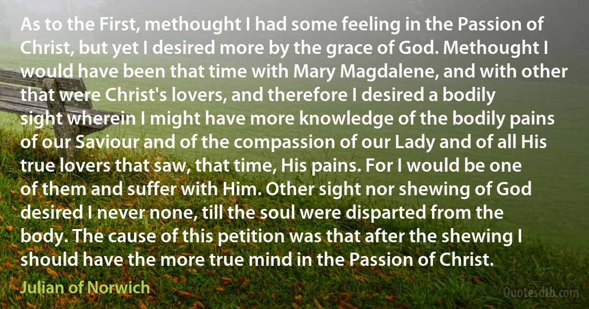 As to the First, methought I had some feeling in the Passion of Christ, but yet I desired more by the grace of God. Methought I would have been that time with Mary Magdalene, and with other that were Christ's lovers, and therefore I desired a bodily sight wherein I might have more knowledge of the bodily pains of our Saviour and of the compassion of our Lady and of all His true lovers that saw, that time, His pains. For I would be one of them and suffer with Him. Other sight nor shewing of God desired I never none, till the soul were disparted from the body. The cause of this petition was that after the shewing I should have the more true mind in the Passion of Christ. (Julian of Norwich)