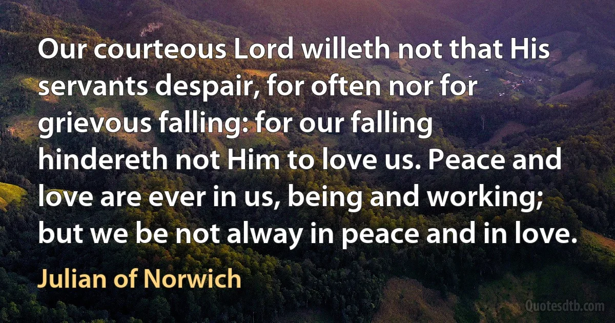 Our courteous Lord willeth not that His servants despair, for often nor for grievous falling: for our falling hindereth not Him to love us. Peace and love are ever in us, being and working; but we be not alway in peace and in love. (Julian of Norwich)