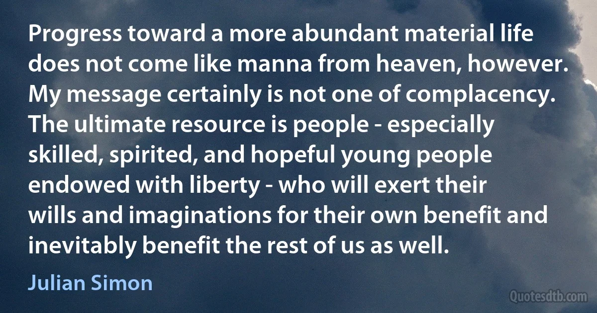 Progress toward a more abundant material life does not come like manna from heaven, however. My message certainly is not one of complacency. The ultimate resource is people - especially skilled, spirited, and hopeful young people endowed with liberty - who will exert their wills and imaginations for their own benefit and inevitably benefit the rest of us as well. (Julian Simon)