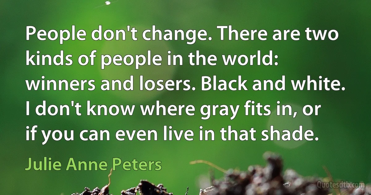 People don't change. There are two kinds of people in the world: winners and losers. Black and white. I don't know where gray fits in, or if you can even live in that shade. (Julie Anne Peters)