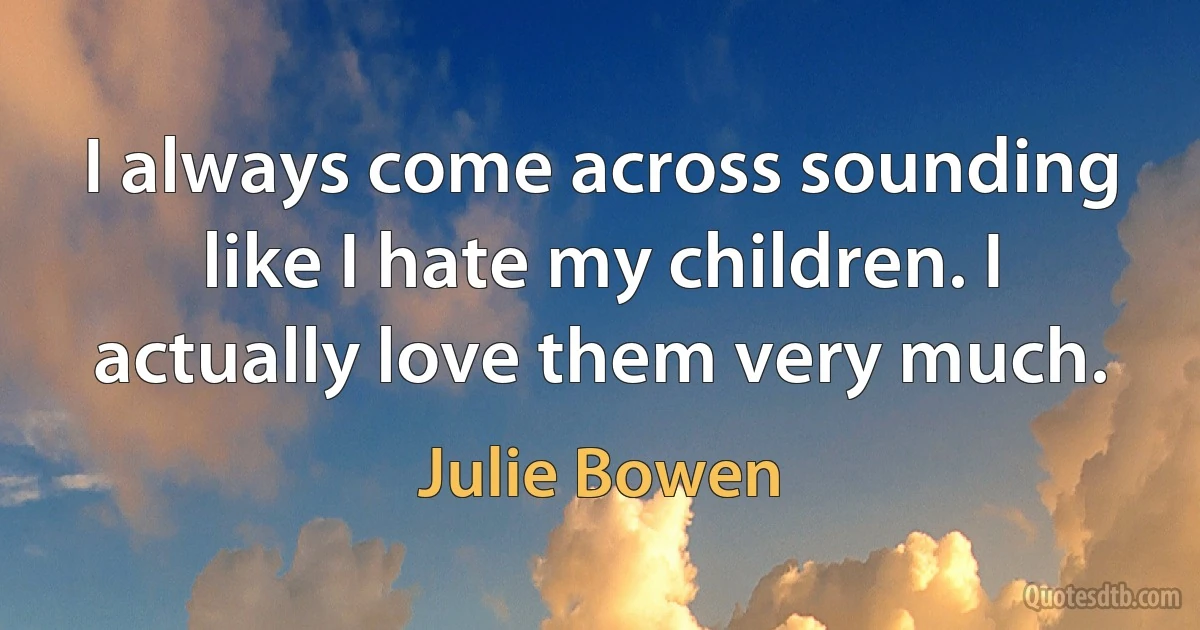 I always come across sounding like I hate my children. I actually love them very much. (Julie Bowen)