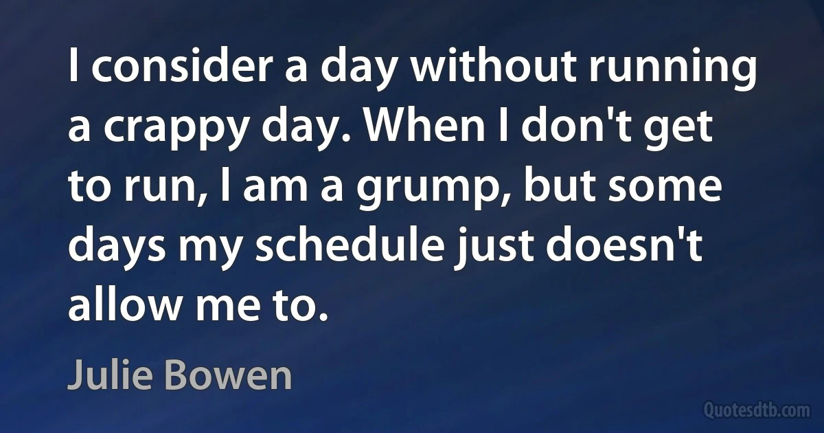 I consider a day without running a crappy day. When I don't get to run, I am a grump, but some days my schedule just doesn't allow me to. (Julie Bowen)