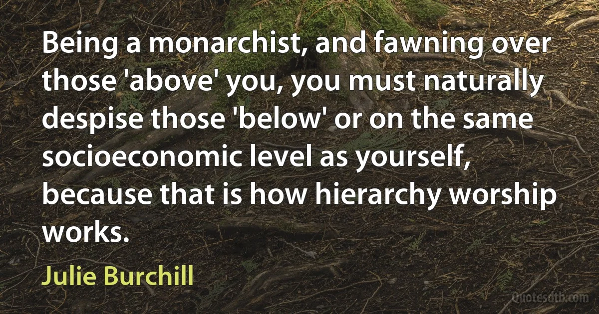 Being a monarchist, and fawning over those 'above' you, you must naturally despise those 'below' or on the same socioeconomic level as yourself, because that is how hierarchy worship works. (Julie Burchill)