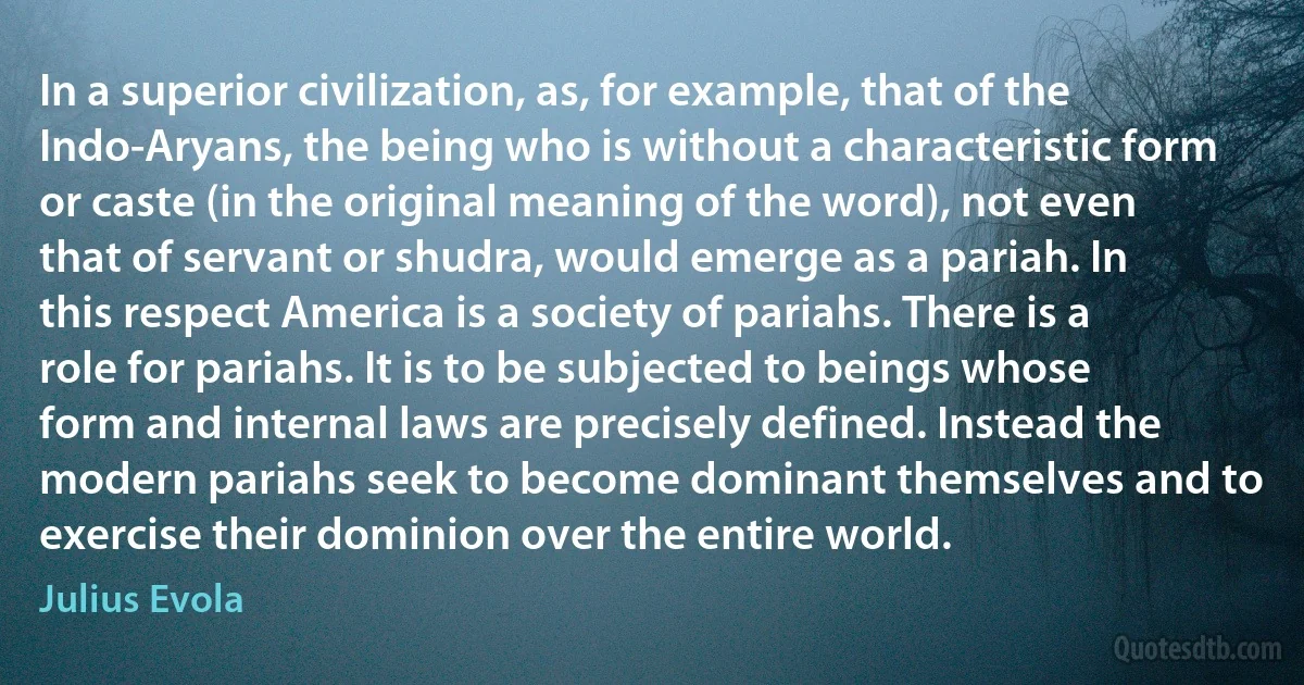 In a superior civilization, as, for example, that of the Indo-Aryans, the being who is without a characteristic form or caste (in the original meaning of the word), not even that of servant or shudra, would emerge as a pariah. In this respect America is a society of pariahs. There is a role for pariahs. It is to be subjected to beings whose form and internal laws are precisely defined. Instead the modern pariahs seek to become dominant themselves and to exercise their dominion over the entire world. (Julius Evola)