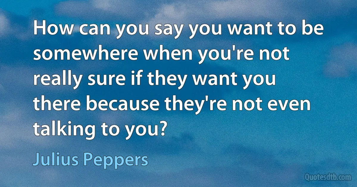 How can you say you want to be somewhere when you're not really sure if they want you there because they're not even talking to you? (Julius Peppers)