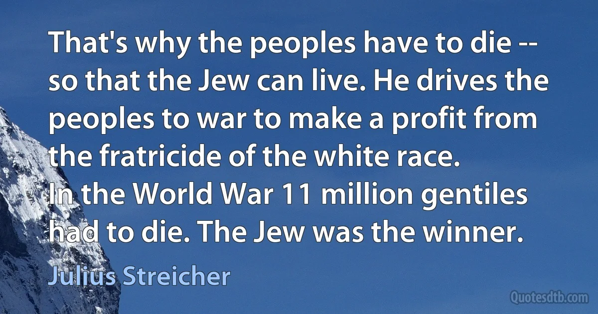 That's why the peoples have to die -- so that the Jew can live. He drives the peoples to war to make a profit from the fratricide of the white race.
In the World War 11 million gentiles had to die. The Jew was the winner. (Julius Streicher)