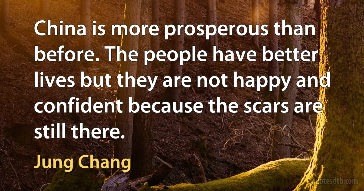 China is more prosperous than before. The people have better lives but they are not happy and confident because the scars are still there. (Jung Chang)