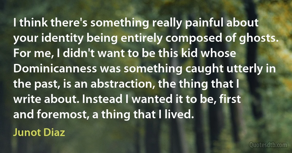 I think there's something really painful about your identity being entirely composed of ghosts. For me, I didn't want to be this kid whose Dominicanness was something caught utterly in the past, is an abstraction, the thing that I write about. Instead I wanted it to be, first and foremost, a thing that I lived. (Junot Diaz)