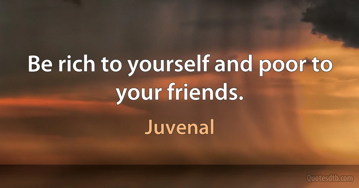 Be rich to yourself and poor to your friends. (Juvenal)