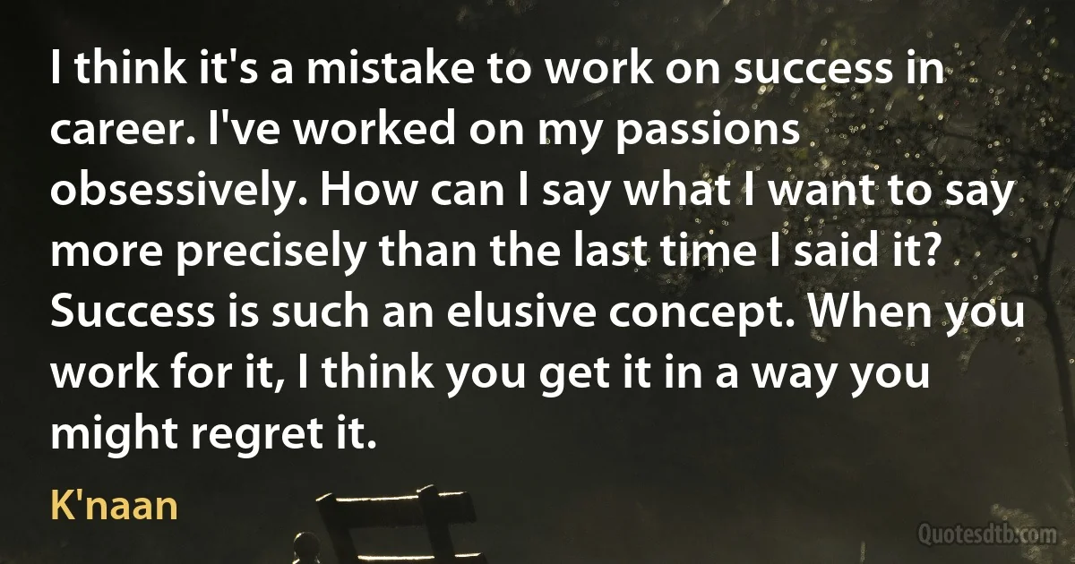 I think it's a mistake to work on success in career. I've worked on my passions obsessively. How can I say what I want to say more precisely than the last time I said it? Success is such an elusive concept. When you work for it, I think you get it in a way you might regret it. (K'naan)