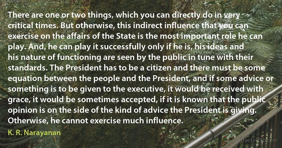 There are one or two things, which you can directly do in very critical times. But otherwise, this indirect influence that you can exercise on the affairs of the State is the most important role he can play. And, he can play it successfully only if he is, his ideas and his nature of functioning are seen by the public in tune with their standards. The President has to be a citizen and there must be some equation between the people and the President, and if some advice or something is to be given to the executive, it would be received with grace, it would be sometimes accepted, if it is known that the public opinion is on the side of the kind of advice the President is giving. Otherwise, he cannot exercise much influence. (K. R. Narayanan)