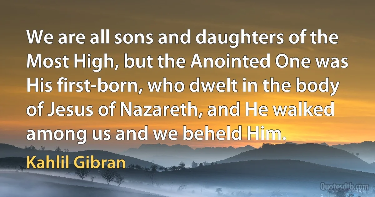 We are all sons and daughters of the Most High, but the Anointed One was His first-born, who dwelt in the body of Jesus of Nazareth, and He walked among us and we beheld Him. (Kahlil Gibran)