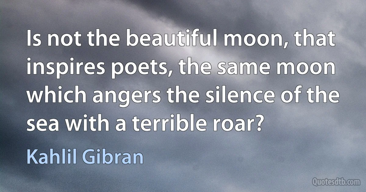 Is not the beautiful moon, that inspires poets, the same moon which angers the silence of the sea with a terrible roar? (Kahlil Gibran)