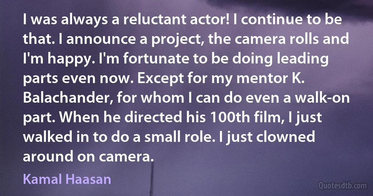 I was always a reluctant actor! I continue to be that. I announce a project, the camera rolls and I'm happy. I'm fortunate to be doing leading parts even now. Except for my mentor K. Balachander, for whom I can do even a walk-on part. When he directed his 100th film, I just walked in to do a small role. I just clowned around on camera. (Kamal Haasan)