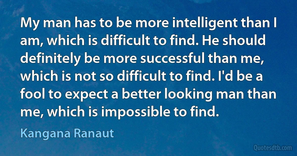 My man has to be more intelligent than I am, which is difficult to find. He should definitely be more successful than me, which is not so difficult to find. I'd be a fool to expect a better looking man than me, which is impossible to find. (Kangana Ranaut)