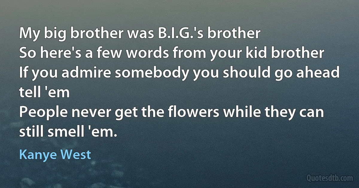 My big brother was B.I.G.'s brother
So here's a few words from your kid brother
If you admire somebody you should go ahead tell 'em
People never get the flowers while they can still smell 'em. (Kanye West)