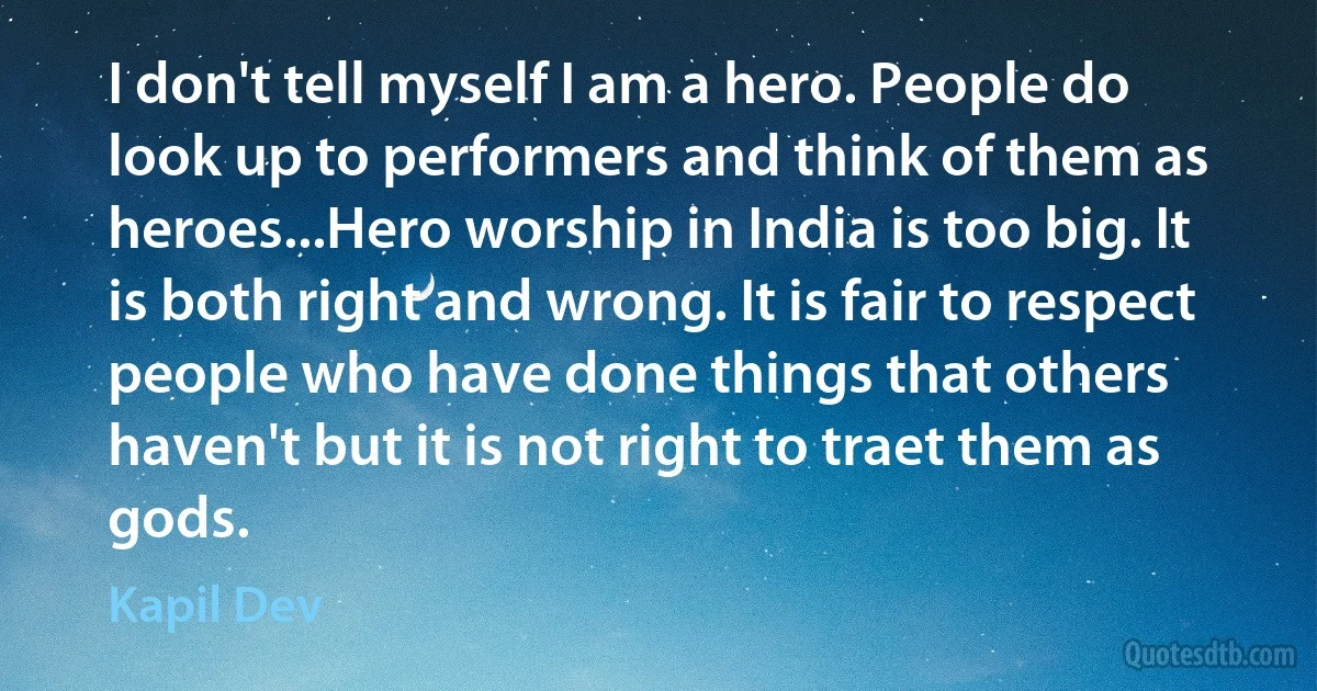 I don't tell myself I am a hero. People do look up to performers and think of them as heroes...Hero worship in India is too big. It is both right and wrong. It is fair to respect people who have done things that others haven't but it is not right to traet them as gods. (Kapil Dev)