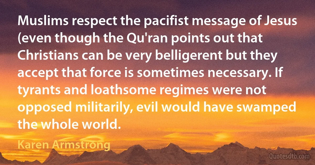 Muslims respect the pacifist message of Jesus (even though the Qu'ran points out that Christians can be very belligerent but they accept that force is sometimes necessary. If tyrants and loathsome regimes were not opposed militarily, evil would have swamped the whole world. (Karen Armstrong)