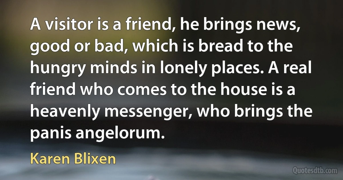 A visitor is a friend, he brings news, good or bad, which is bread to the hungry minds in lonely places. A real friend who comes to the house is a heavenly messenger, who brings the panis angelorum. (Karen Blixen)