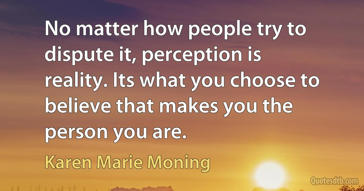 No matter how people try to dispute it, perception is reality. Its what you choose to believe that makes you the person you are. (Karen Marie Moning)